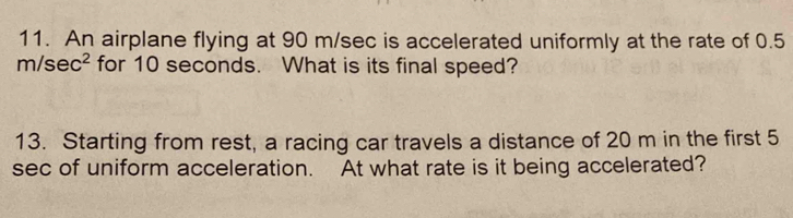 An airplane flying at 90 m/sec is accelerated uniformly at the rate of 0.5
r n/sec^2 for 10 seconds. What is its final speed? 
13. Starting from rest, a racing car travels a distance of 20 m in the first 5
sec of uniform acceleration. At what rate is it being accelerated?