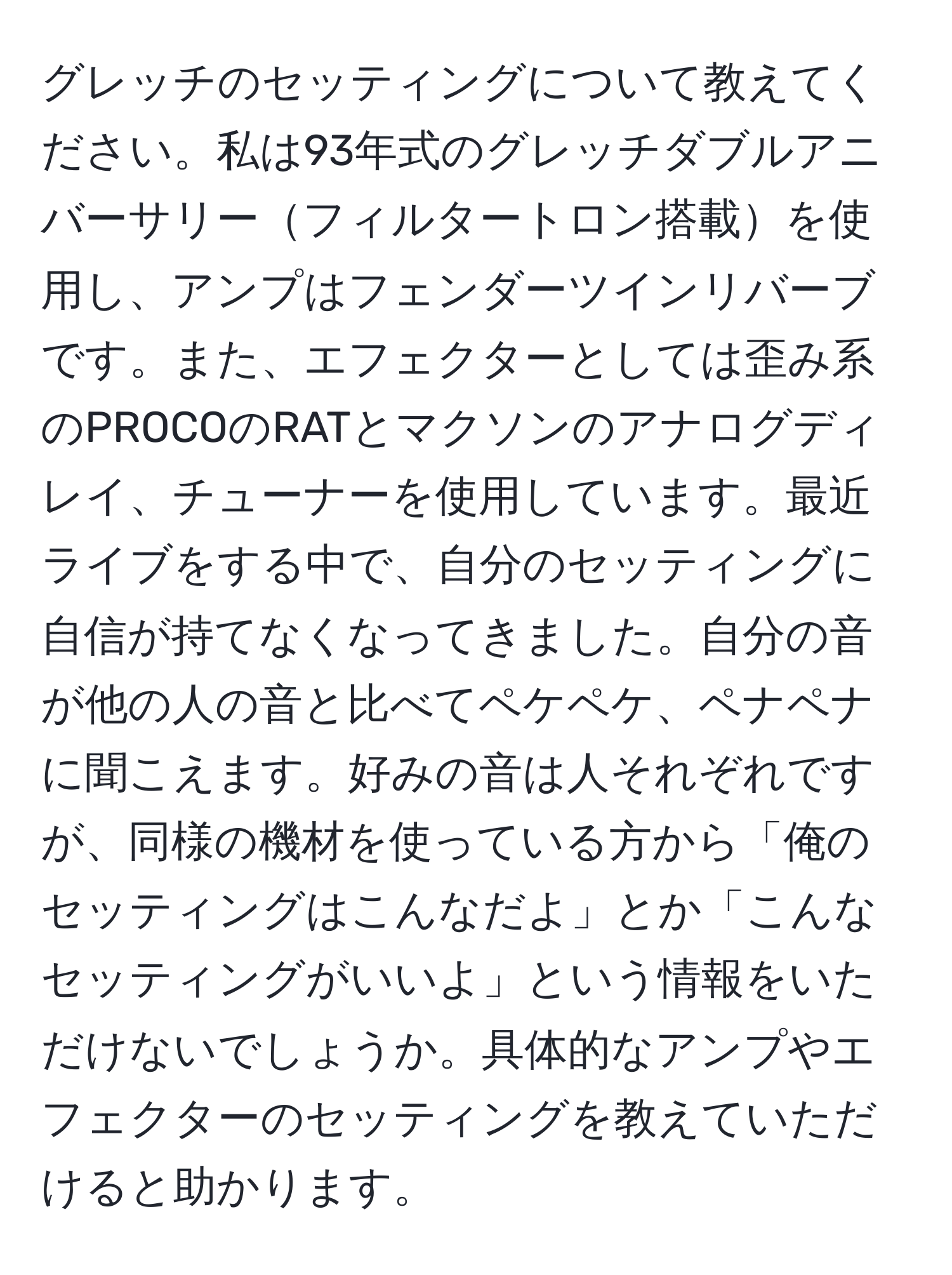 グレッチのセッティングについて教えてください。私は93年式のグレッチダブルアニバーサリーフィルタートロン搭載を使用し、アンプはフェンダーツインリバーブです。また、エフェクターとしては歪み系のPROCOのRATとマクソンのアナログディレイ、チューナーを使用しています。最近ライブをする中で、自分のセッティングに自信が持てなくなってきました。自分の音が他の人の音と比べてペケペケ、ペナペナに聞こえます。好みの音は人それぞれですが、同様の機材を使っている方から「俺のセッティングはこんなだよ」とか「こんなセッティングがいいよ」という情報をいただけないでしょうか。具体的なアンプやエフェクターのセッティングを教えていただけると助かります。