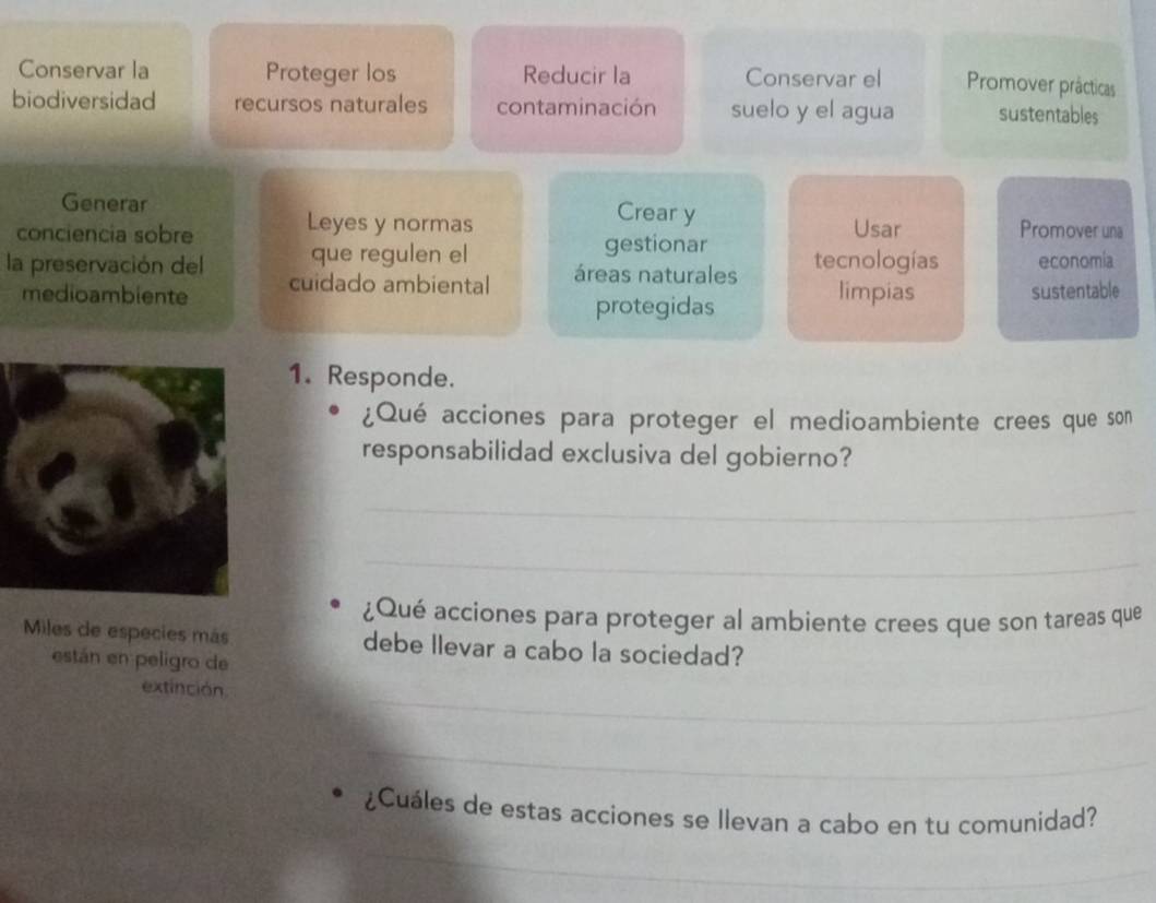 Conservar la Proteger los Reducir la Conservar el Promover prácticas 
biodiversidad recursos naturales contaminación suelo y el agua sustentables 
Generar Crear y 
conciencia sobre Leyes y normas Usar Promover una 
que regulen el gestionar 
la preservación del cuidado ambiental áreas naturales tecnologías economia 
medioambiente limpias sustentable 
protegidas 
1. Responde. 
¿Qué acciones para proteger el medioambiente crees que son 
responsabilidad exclusiva del gobierno? 
_ 
_ 
¿Qué acciones para proteger al ambiente crees que son tareas que 
Miles de especies más debe llevar a cabo la sociedad? 
están en peligro de 
extinción 
_ 
_ 
¿Cuáles de estas acciones se llevan a cabo en tu comunidad? 
_ 
_