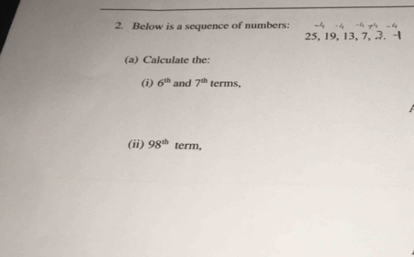 Below is a sequence of numbers: -4 -4 -4 y -4
25, 19, 13, 7, 3. - 
(a) Calculate the: 
(i) 6^(th) and 7^(th) terms, 
(ii) 98^(th) term,