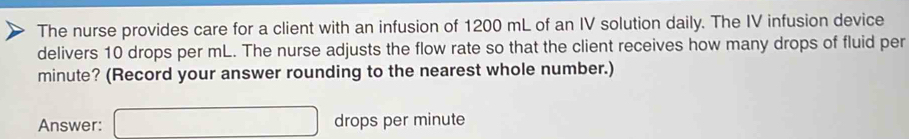 The nurse provides care for a client with an infusion of 1200 mL of an IV solution daily. The IV infusion device 
delivers 10 drops per mL. The nurse adjusts the flow rate so that the client receives how many drops of fluid per
minute? (Record your answer rounding to the nearest whole number.) 
Answer: □ drops per minute