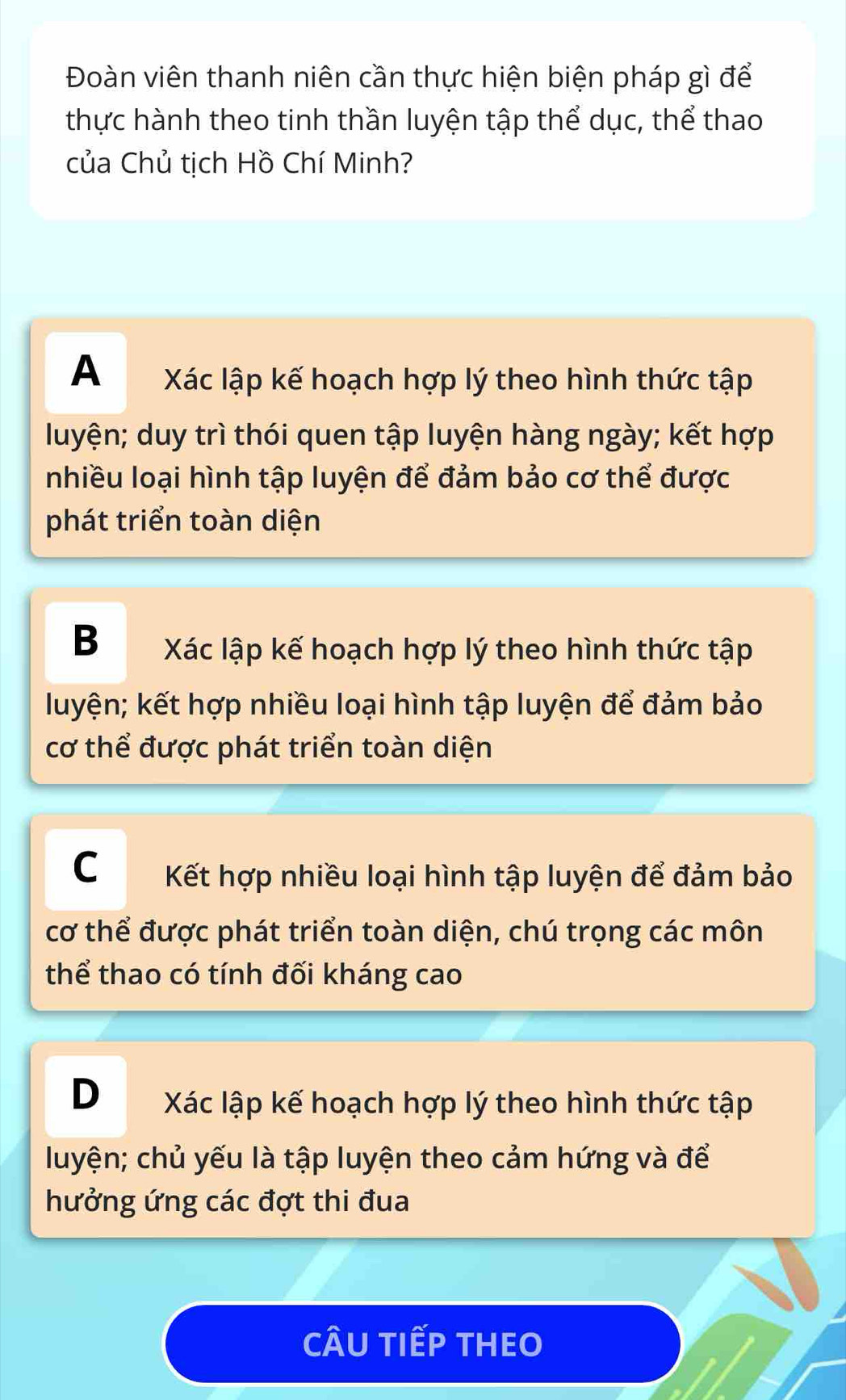 Đoàn viên thanh niên cần thực hiện biện pháp gì để
thực hành theo tinh thần luyện tập thể dục, thể thao
của Chủ tịch Hồ Chí Minh?
A Xác lập kế hoạch hợp lý theo hình thức tập
luyện; duy trì thói quen tập luyện hàng ngày; kết hợp
Inhiều loại hình tập luyện để đảm bảo cơ thể được
phát triển toàn diện
B Xác lập kế hoạch hợp lý theo hình thức tập
luyện; kết hợp nhiều loại hình tập luyện để đảm bảo
cơ thể được phát triển toàn diện
C Kết hợp nhiều loại hình tập luyện để đảm bảo
cơ thể được phát triển toàn diện, chú trọng các môn
thể thao có tính đối kháng cao
D Xác lập kế hoạch hợp lý theo hình thức tập
luyện; chủ yếu là tập luyện theo cảm hứng và để
hưởng ứng các đợt thi đua
CÂU TIếP THEO