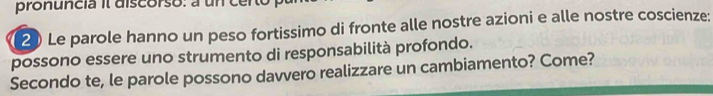 pronuncia il discorso: a un certo 
2 Le parole hanno un peso fortissimo di fronte alle nostre azioni e alle nostre coscienze: 
possono essere uno strumento di responsabilità profondo. 
Secondo te, le parole possono davvero realizzare un cambiamento? Come?