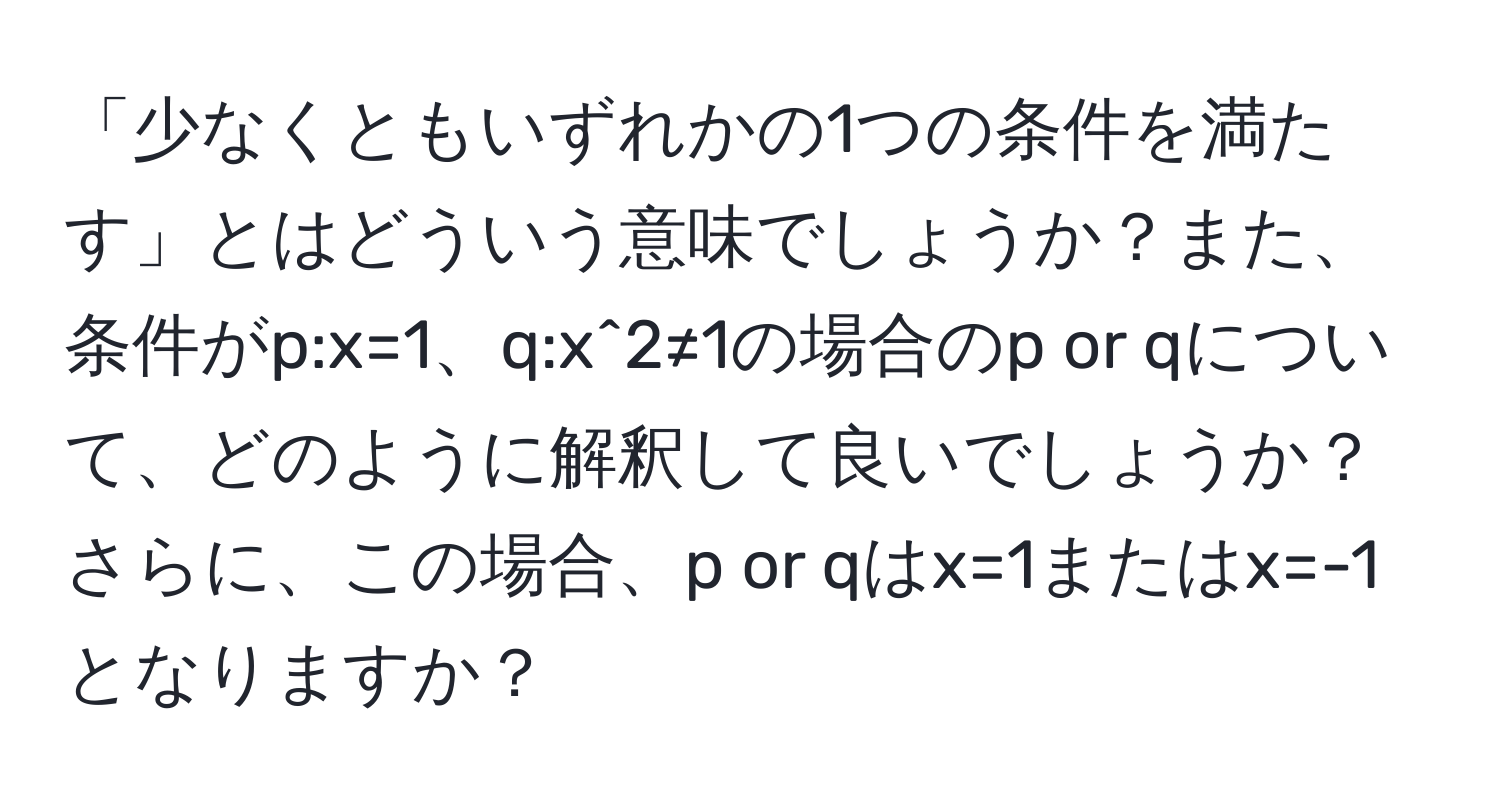 「少なくともいずれかの1つの条件を満たす」とはどういう意味でしょうか？また、条件がp:x=1、q:x^2≠1の場合のp or qについて、どのように解釈して良いでしょうか？さらに、この場合、p or qはx=1またはx=-1となりますか？