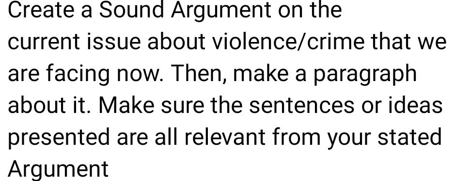 Create a Sound Argument on the 
current issue about violence/crime that we 
are facing now. Then, make a paragraph 
about it. Make sure the sentences or ideas 
presented are all relevant from your stated 
Argument