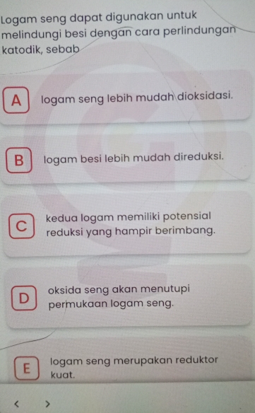 Logam seng dapat digunakan untuk
melindungi besi dengan cara perlindungan
katodik, sebab
A logam seng lebih mudah dioksidasi.
B logam besi lebih mudah direduksi.
kedua logam memiliki potensial
C reduksi yang hampir berimbang.
oksida seng akan menutupi
D permukaan logam seng.
E logam seng merupakan reduktor
kuat.
>