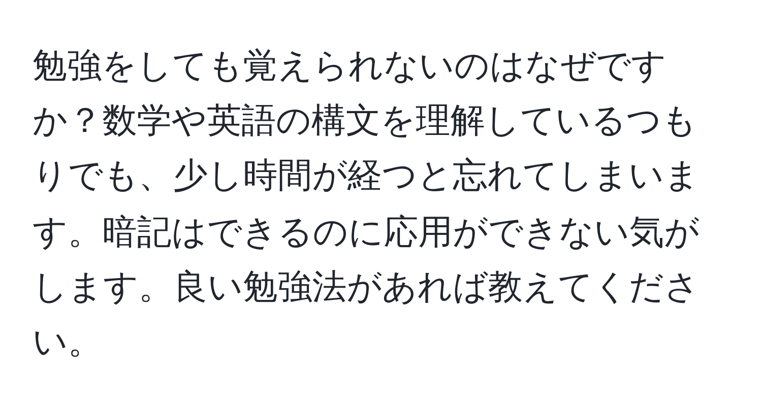 勉強をしても覚えられないのはなぜですか？数学や英語の構文を理解しているつもりでも、少し時間が経つと忘れてしまいます。暗記はできるのに応用ができない気がします。良い勉強法があれば教えてください。