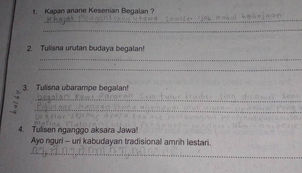 Kapan anane Kesenian Begalan ? 
_ 
_ 
2. Tulisna urutan budaya begalan! 
_ 
_ 
3. Tulisna ubarampe begalan! 
_ 
_ 
4. Tulisen nganggo aksara Jawa! 
Ayo nguri - uri kabudayan tradisional amrih lestari. 
__