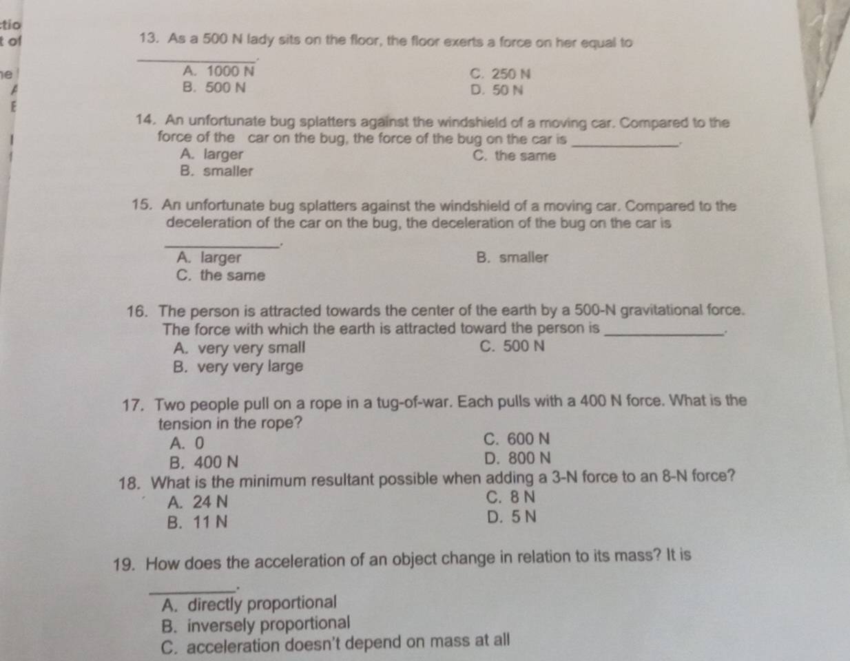 tio
t of 13. As a 500 N lady sits on the floor, the floor exerts a force on her equal to
_
A. 1000 N
e C. 250 N
A B. 500 N D. 50 N
E
14. An unfortunate bug splatters against the windshield of a moving car. Compared to the
force of the car on the bug, the force of the bug on the car is_
A. larger C. the same
B. smaller
15. An unfortunate bug splatters against the windshield of a moving car. Compared to the
deceleration of the car on the bug, the deceleration of the bug on the car is
_.
A. larger B. smaller
C. the same
16. The person is attracted towards the center of the earth by a 500-N gravitational force.
The force with which the earth is attracted toward the person is _.
A. very very small C. 500 N
B. very very large
17. Two people pull on a rope in a tug-of-war. Each pulls with a 400 N force. What is the
tension in the rope?
A. 0 C. 600 N
B. 400 N D. 800 N
18. What is the minimum resultant possible when adding a 3-N force to an 8-N force?
A. 24 N C. 8 N
B. 11 N D. 5 N
19. How does the acceleration of an object change in relation to its mass? It is
_.
A. directly proportional
B. inversely proportional
C. acceleration doesn't depend on mass at all