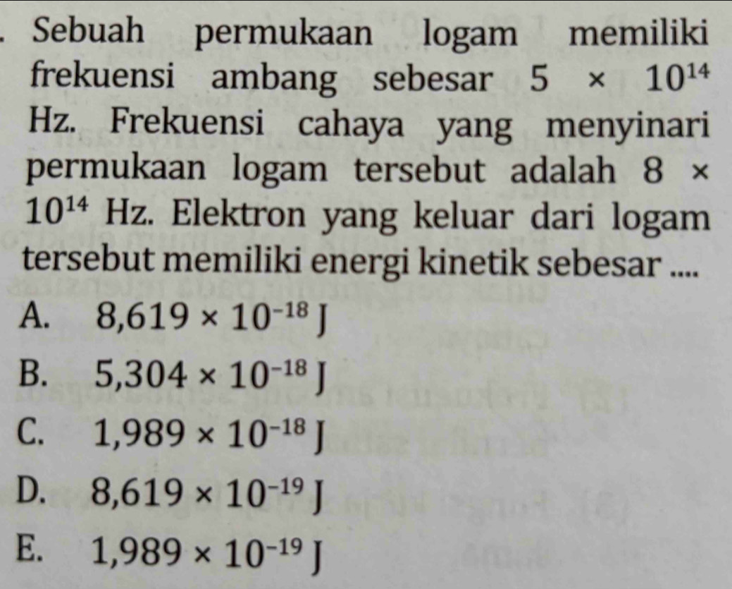 Sebuah permukaan logam memiliki
frekuensi ambang sebesar 5* 10^(14)
Hz. Frekuensi cahaya yang menyinari
permukaan logam tersebut adalah 8*
10^(14) Hz. Elektron yang keluar dari logam
tersebut memiliki energi kinetik sebesar ....
A. 8,619* 10^(-18)J
B. 5,304* 10^(-18)J
C. 1,989* 10^(-18)J
D. 8,619* 10^(-19)J
E. 1,989* 10^(-19)J