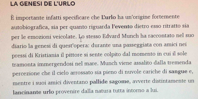 LA GENESI DE L'URLO 
È importante infatti specificare che Ľurlo ha un’origine fortemente 
autobiografica, sia per quanto riguarda l’evento dietro esso ritratto sia 
per le emozioni veicolate. Lo stesso Edvard Munch ha raccontato nel suo 
diario la genesi di quest’opera: durante una passeggiata con amici nei 
pressi di Kristiania il pittore si sente colpito dal momento in cui il sole 
tramonta immergendosi nel mare. Munch viene assalito dalla tremenda 
percezione che il cielo arrossato sia pieno di nuvole cariche di sangue e, 
mentre i suoi amici diventano pallide sagome, avverte distintamente un 
lancinante urlo provenire dalla natura tutta intorno a lui.