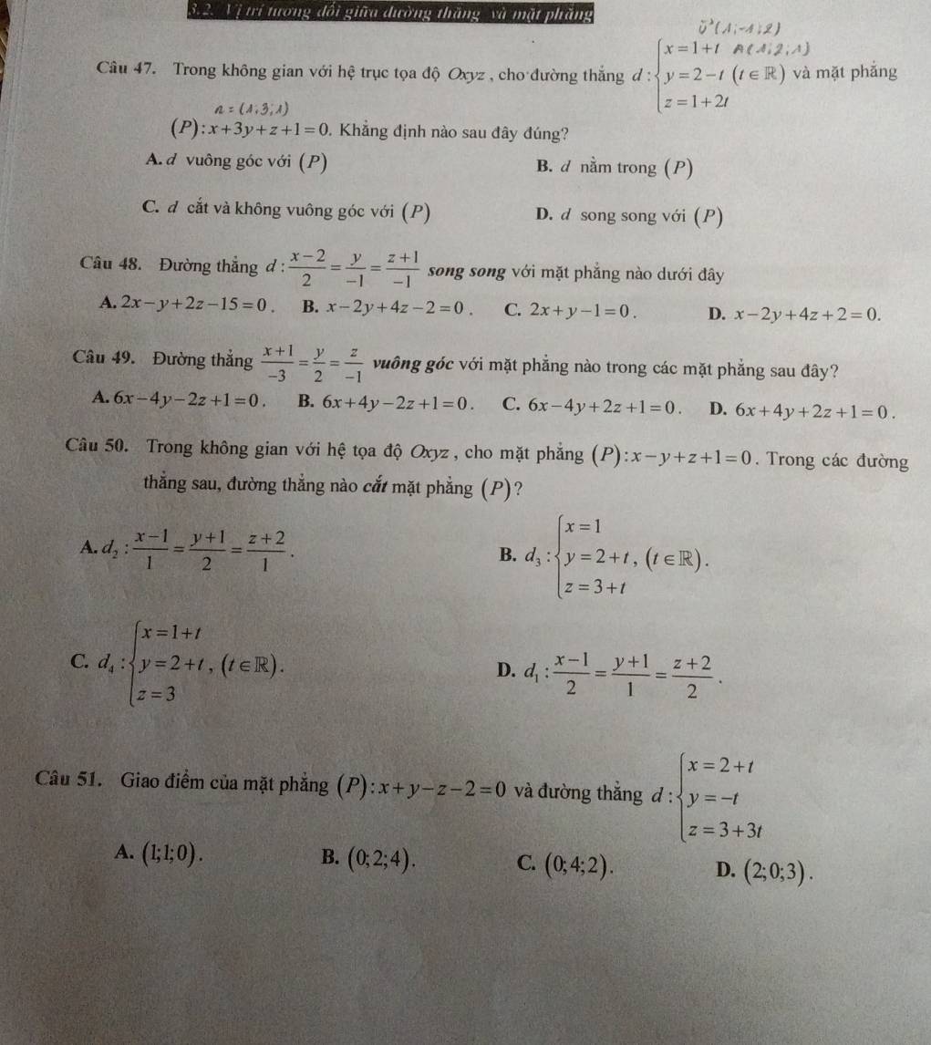 Vị trí tưong đối giữa đường thăng và mặt phăng
vector u(A;-A,2)
Câu 47. Trong không gian với hhat ? * trục tọa độ Oxyz, cho đường thắng d : beginarrayl x=1+tA(A,2,A) y=2-t(t∈ R)vi z=1+2tendarray. mặt phắng
n=(1,3,1)
(P): x+3y+z+1=0 Khẳng định nào sau đây đúng?
A. d vuông góc với (P) B. d nằm trong (P)
C. đ cắt và không vuông góc với (P) D. d song song với ()
Câu 48. Đường thẳng d :  (x-2)/2 = y/-1 = (z+1)/-1  song song với mặt phẳng nào dưới đây
A. 2x-y+2z-15=0. B. x-2y+4z-2=0 C. 2x+y-1=0. D. x-2y+4z+2=0.
Câu 49. Đường thắng  (x+1)/-3 = y/2 = z/-1  vuông góc với mặt phẳng nào trong các mặt phẳng sau đây?
A. 6x-4y-2z+1=0. B. 6x+4y-2z+1=0. C. 6x-4y+2z+1=0. D. 6x+4y+2z+1=0.
Câu 50. Trong không gian với hệ tọa độ Oxyz , cho mặt phẳng (P) x-y+z+1=0. Trong các đường
thắng sau, đường thẳng nào cắt mặt phẳng (P)?
A. d_2: (x-1)/1 = (y+1)/2 = (z+2)/1 .
B. d_3:beginarrayl x=1 y=2+t,(t∈ R). z=3+tendarray.
C. d_k:beginarrayl x=1+t y=2+t,(t∈ R). z=3endarray.
D. d_1: (x-1)/2 = (y+1)/1 = (z+2)/2 .
Câu 51. Giao điểm của mặt phẳng (P): :x+y-z-2=0 và đường thắng d:beginarrayl x=2+t y=-t z=3+3tendarray.
A. (1;1;0). B. (0;2;4). C. (0;4;2). D. (2;0;3).