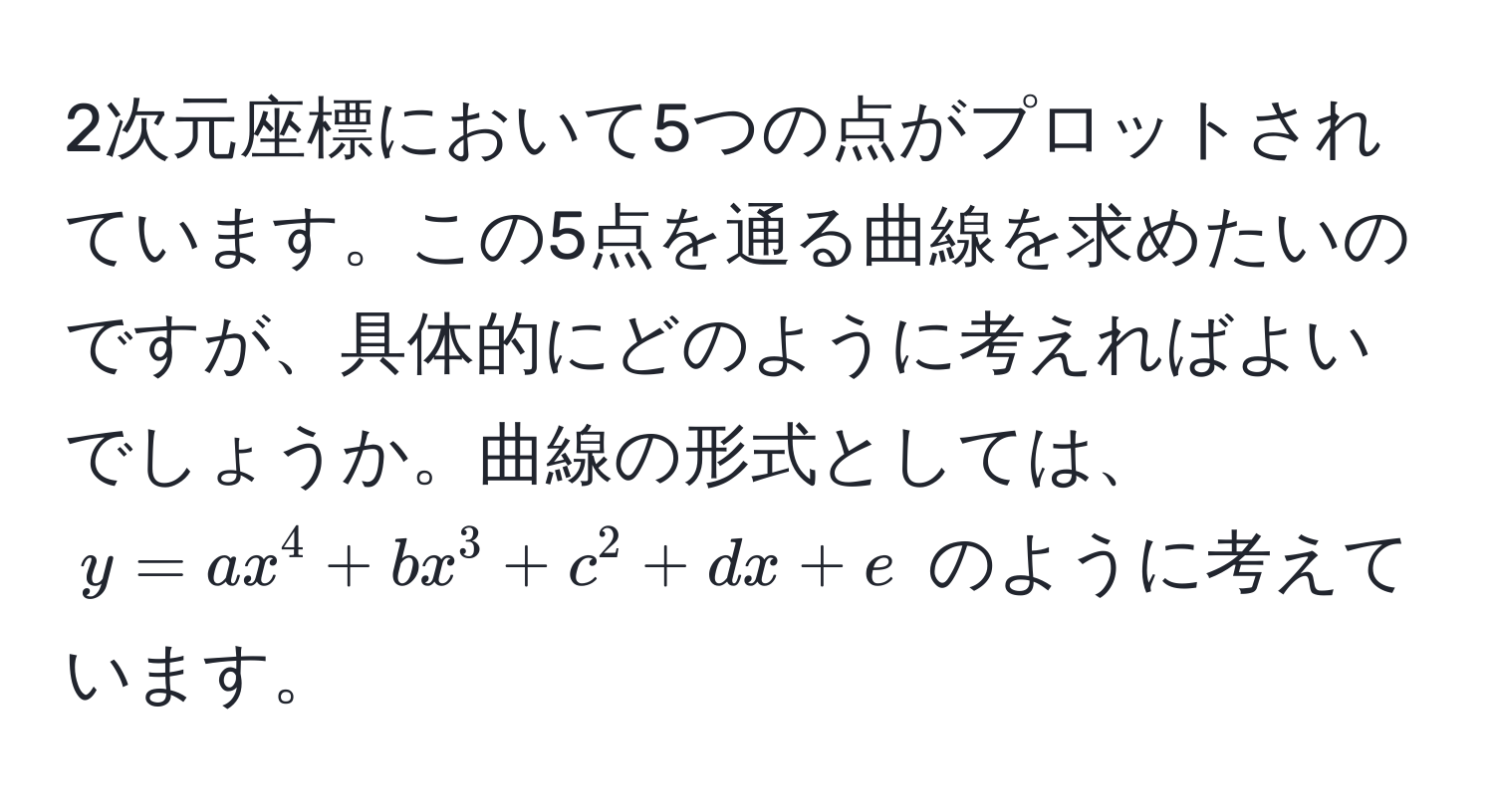 2次元座標において5つの点がプロットされています。この5点を通る曲線を求めたいのですが、具体的にどのように考えればよいでしょうか。曲線の形式としては、$y = ax^4 + bx^3 + c^2 + dx + e$ のように考えています。