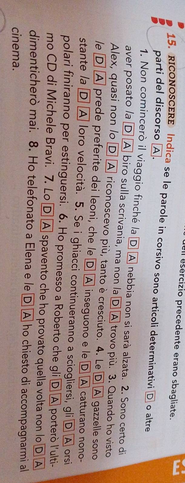 ell esercizio precedente erano sbagliate. 
15. RICONOSCERE Indica se le parole in corsivo sono articoli determinativi D o altre 
parti del discorso A. 
1. Non comincerò il viaggio finché la D A nebbia non si sarà alzata. 2. Sono certo di 
aver posato la D] A biro sulla scrivania, ma non la D A trovo più. 3. Quando ho visto 
Alex, quasi non lo D A riconoscevo più, tanto è cresciuto. 4. Le D A gazzelle sono 
le D A prede preferite dei leoni, che le D A inseguono e le D A catturano nono- 
stante la D A loro velocità. 5. Se i ghiacci continueranno a sciogliersi, gli D A orsi 
polari finiranno per estinguersi. 6. Ho promesso a Roberto che gli D A porterò l'ulti- 
mo CD di Michele Bravi. 7. Lo D A spavento che ho provato quella volta non lo D A 
dimenticherò mai. 8. Ho telefonato a Elena e le D A ho chiesto di accompagnarmi al 
cinema.