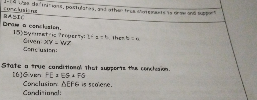 1-14 Use definitions, postulates, and other true statements to draw and support 
conclusions 
BASIC 
Draw a conclusion. 
15)Symmetric Property: If a=b , then b=a. 
Given: XY=WZ
Conclusion: 
State a true conditional that supports the conclusion. 
16)Given: FE!= EG!= FG
Conclusion: △ EFG is scalene. 
Conditional: