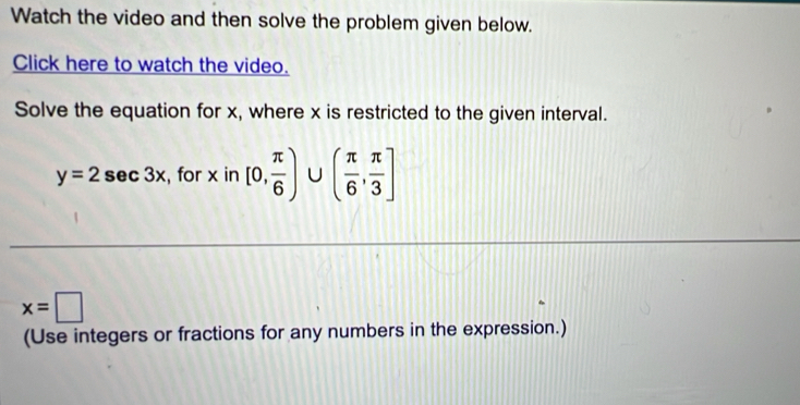 Watch the video and then solve the problem given below. 
Click here to watch the video. 
Solve the equation for x, where x is restricted to the given interval.
y=2sec 3x , for x in [0, π /6 )∪ ( π /6 , π /3 ]
x=□
(Use integers or fractions for any numbers in the expression.)