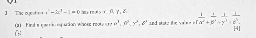 The equation x^4-2x^3-1=0 has roots α, β, γ, δ. 
(a) Find a quartic equation whose roots are alpha^3, beta^3, gamma^3, delta^3 and state the value of  1/alpha^3 + 1/beta^3 + 1/gamma^3 + 1/delta^3. 
[4]