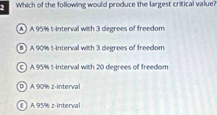 Which of the following would produce the largest critical value?
A A 95% t-interval with 3 degrees of freedom
B) A 90% t-interval with 3 degrees of freedom
cA 95% t-interval with 20 degrees of freedom
D ) A 90% z -interval
E ) A 95% z -interval