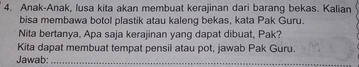 Anak-Anak, lusa kita akan membuat kerajinan dari barang bekas. Kalian 
bisa membawa botol plastik atau kaleng bekas, kata Pak Guru. 
Nita bertanya, Apa saja kerajinan yang dapat dibuat, Pak? 
Kita dapat membuat tempat pensil atau pot, jawab Pak Guru. 
Jawab:_