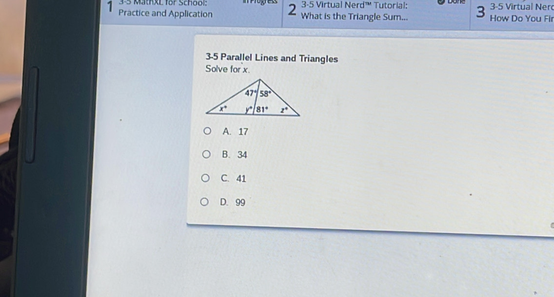 3= MathXL for School: I Progress 2 3-5 Virtual Nerd™ Tutorial:  3-5 Virtual Ner
3
1 Practice and Application What is the Triangle Sum... How Do You Fir
3-5 Parallel Lines and Triangles
Solve for x.
A. 17
B. 34
C. 41
D. 99