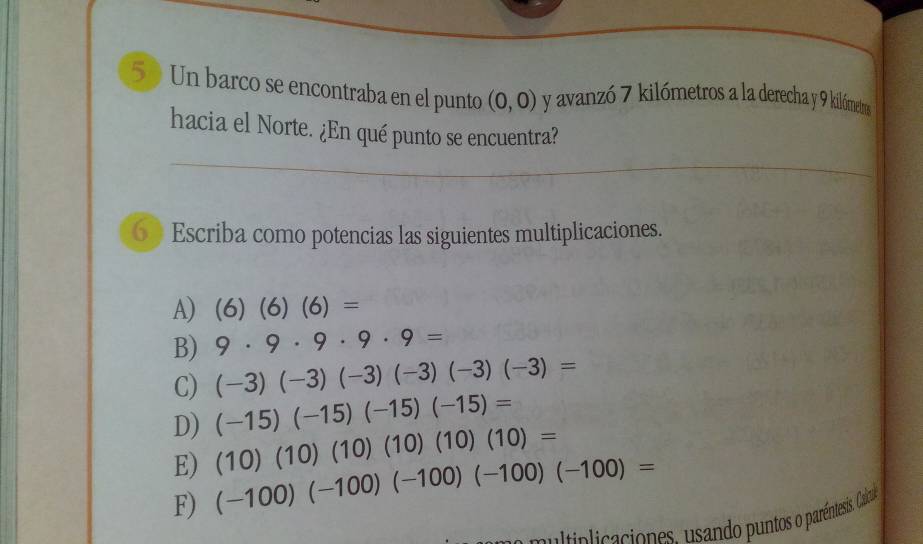 Un barco se encontraba en el punto (0,0) y avanzó 7 kilómetros a la derecha y 9 kilómetros
hacia el Norte. ¿En qué punto se encuentra? 
6》 Escriba como potencias las siguientes multiplicaciones. 
A) (6)(6)(6)=
B) 9· 9· 9· 9· 9=
C) (-3)(-3)(-3)(-3)(-3)(-3)=
D) (-15)(-15)(-15)(-15)=
E) (10)(10)(10)(10)(10)(10)=
F) (-100)(-100)(-100)(-100)(-100)=
pultiplicaciones. usando puntos o paréntesis. Calo