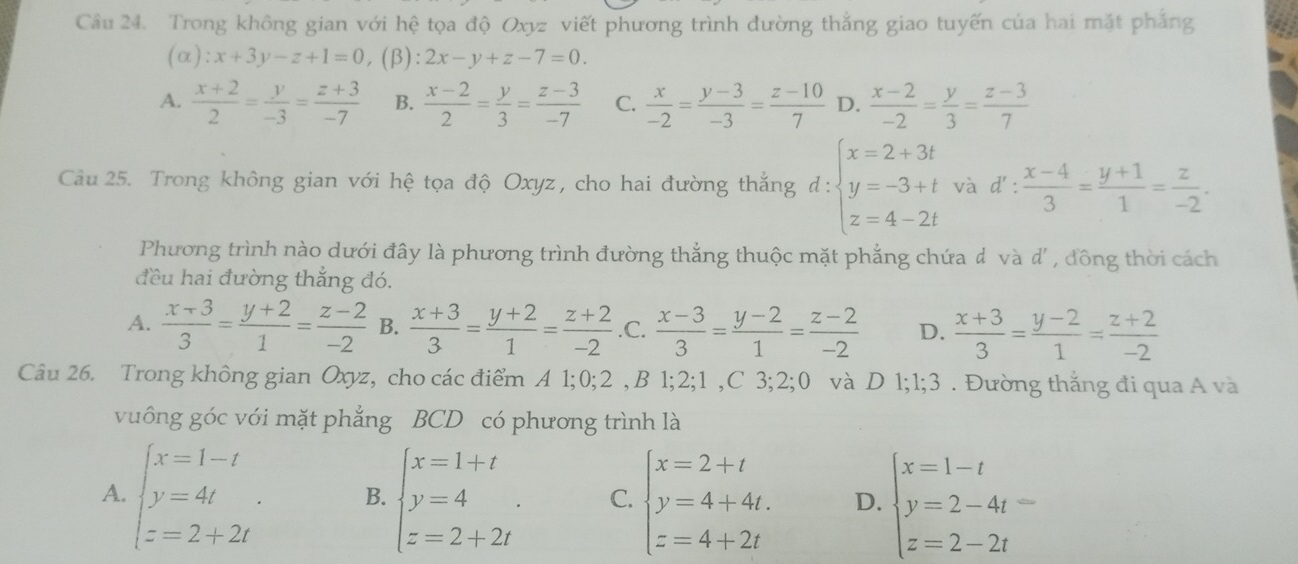 Trong không gian với hệ tọa độ Oxyz viết phương trình đường thắng giao tuyến của hai mặt phẳng
):x+3y-z+1=0, (β) 2x-y+z-7=0.
A.  (x+2)/2 = y/-3 = (z+3)/-7  B.  (x-2)/2 = y/3 = (z-3)/-7  C.  x/-2 = (y-3)/-3 = (z-10)/7  D.  (x-2)/-2 = y/3 = (z-3)/7 
Câu 25. Trong không gian với hệ tọa độ Oxyz , cho hai đường thắng d:beginarrayl x=2+3t y=-3+t z=4-2tendarray. và d': (x-4)/3 = (y+1)/1 = z/-2 .
Phương trình nào dưới đây là phương trình đường thẳng thuộc mặt phẳng chứa đ và d' , đồng thời cách
đều hai đường thẳng đó.
A.  (x+3)/3 = (y+2)/1 = (z-2)/-2  B.  (x+3)/3 = (y+2)/1 = (z+2)/-2  .C.  (x-3)/3 = (y-2)/1 = (z-2)/-2  D.  (x+3)/3 = (y-2)/1 = (z+2)/-2 
Câu 26. Trong không gian Oxyz, cho các điểm A 1;0; 2 , B 1 _52;1,C3;2;0 và D 1;1;3 . Đường thắng đi qua A và
vuông góc với mặt phẳng BCD có phương trình là
A. beginarrayl x=1-t y=4t z=2+2tendarray. . B. beginarrayl x=1+t y=4 z=2+2tendarray. . C. beginarrayl x=2+t y=4+4t. z=4+2tendarray. D. beginarrayl x=1-t y=2-4t= z=2-2tendarray.