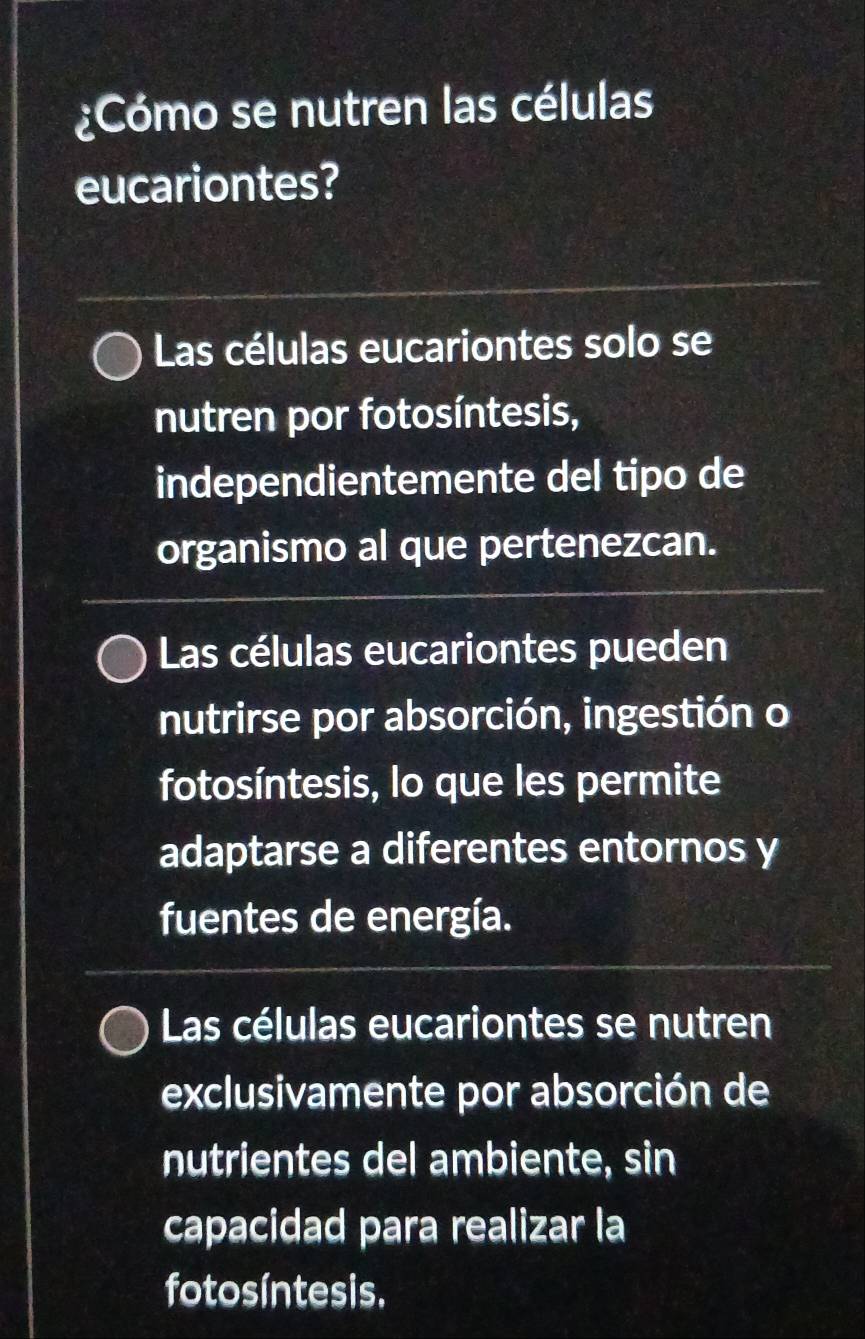 ¿Cómo se nutren las células
eucariontes?
Las células eucariontes solo se
nutren por fotosíntesis,
independientemente del tipo de
organismo al que pertenezcan.
Las células eucariontes pueden
nutrirse por absorción, ingestión o
fotosíntesis, lo que les permite
adaptarse a diferentes entornos y
fuentes de energía.
Las células eucariontes se nutren
exclusivamente por absorción de
nutrientes del ambiente, sin
capacidad para realizar la
fotosíntesis.