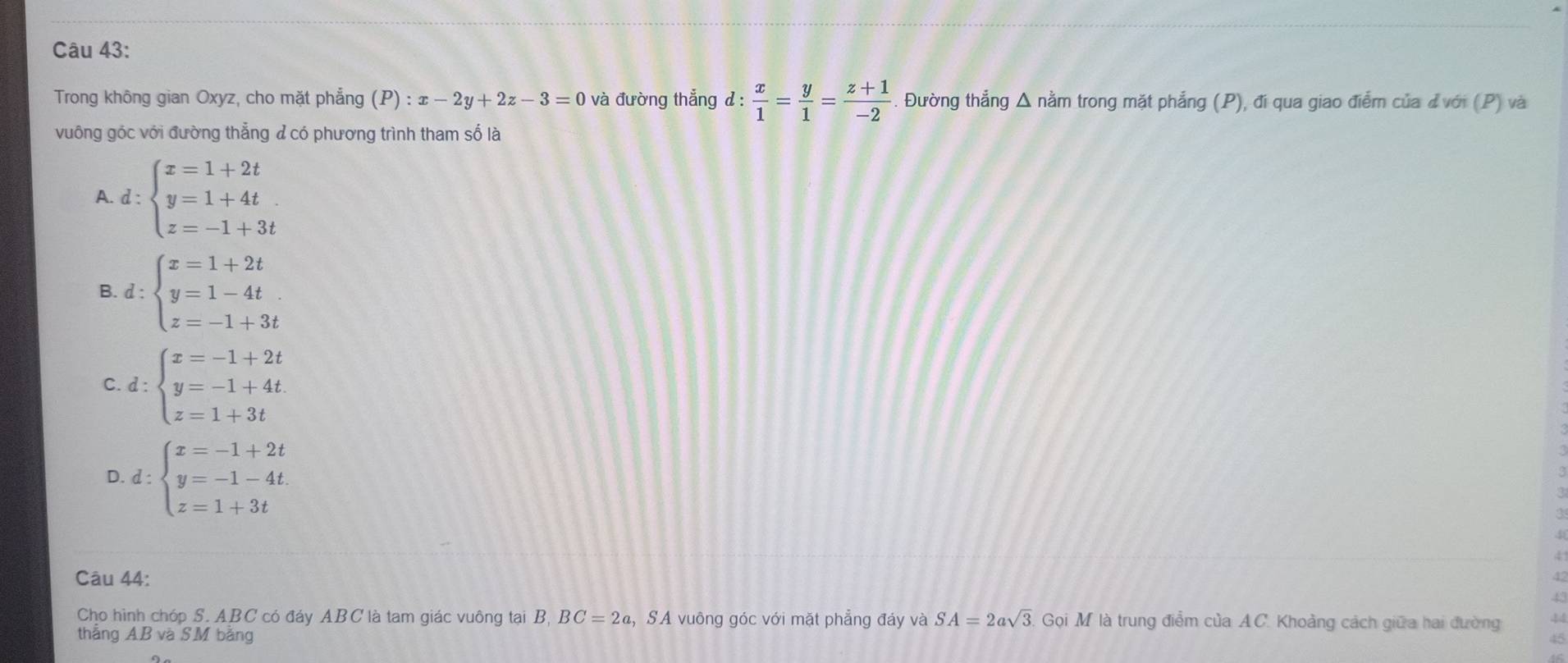 Trong không gian Oxyz, cho mặt phẳng (P):x-2y+2z-3=0 và đường thắng d: x/1 = y/1 = (z+1)/-2 . Đường thẳng Δ nằm trong mặt phẳng (P), đi qua giao điểm của đvới (P) và
vuông góc với đường thẳng đ có phương trình tham số là
A. d:beginarrayl x=1+2t y=1+4t z=-1+3tendarray.
B. d:beginarrayl x=1+2t y=1-4t z=-1+3tendarray.
C. d:beginarrayl x=-1+2t y=-1+4t z=1+3tendarray.
D d:beginarrayl x=-1+2t y=-1-4t z=1+3tendarray.
Câu 44:
Cho hình chóp S. ABC có đáy ABC là tam giác vuông tại B, BC=2c 2, SA vuông góc với mặt phẳng đáy và SA=2asqrt(3). Gọi M là trung điểm của AC. Khoảng cách giữa hai đường
thắng AB và SM bằng