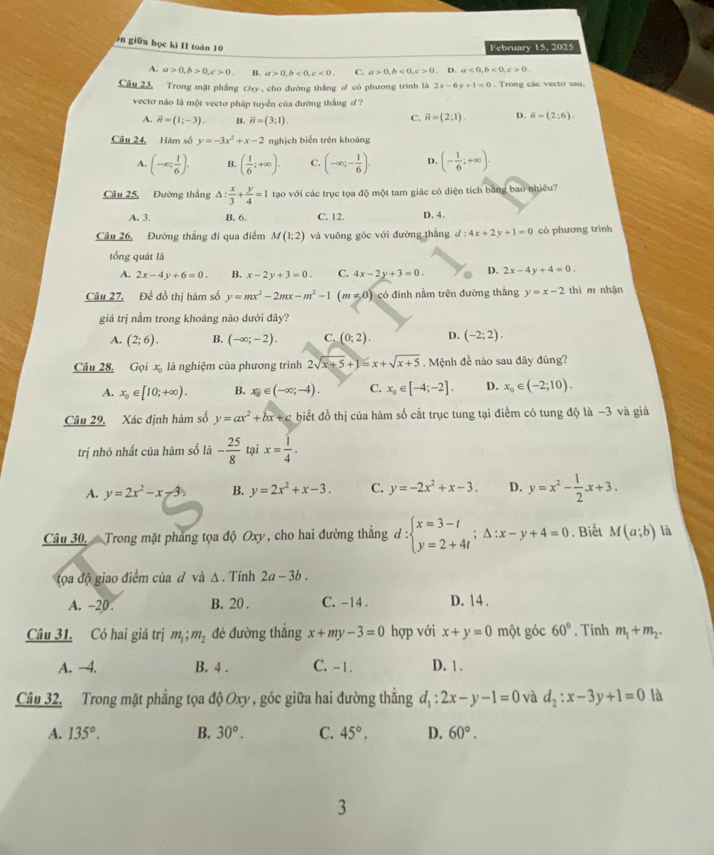 giữa học kì II toán 10
February 15, 2025
A. a>0,b>0,c>0 B. a>0,b<0,c<0. C. a>0,b<0,c>0,b.a<0,b<0,c>0.
Câu 23, Trong mặt phẳng Oxy, cho đường thắng đ có phương trình là 2x-6y+1=0. Trong các vecto sau.
vectơ nào là một vectơ pháp tuyển của đường thẳng đ ?
A. vector n=(1;-3). B. overline n=(3;1).
C. vector n=(2;1). p. overline n=(2;6).
Câu 24, Hàm số y=-3x^2+x-2 nghịch biến trên khoảng
A. (-∈fty ; 1/6 ). B. ( 1/6 ;+∈fty ). C. (-∈fty ;- 1/6 ). D. (- 1/6 ;+∈fty ).
Câu 25, Đường thắng △ : x/3 + y/4 =1 tạo với các trục tọa độ một tam giác có diện tích băng bao nhiêu?
A. 3. B. 6. C. 12. D. 4.
Câu 26, Đường thẳng đi qua điểm M(1;2) và vuông góc với đường thắng d:4x+2y+1=0 có phương trình
tổng quát là
A. 2x-4y+6=0 B. x-2y+3=0. C. 4x-2y+3=0. D. 2x-4y+4=0.
Câu 27. Để đồ thị hàm số y=mx^2-2mx-m^2-1(m!= 0) có đỉnh nằm trên đường thằng y=x-2 thì m nhận
giá trị nằm trong khoảng nào dưới đây?
D.
A. (2;6). B. (-∈fty ;-2). C. (0;2). (-2;2).
Câu 28. G_i l xà là nghiệm của phương trình 2sqrt(x+5)+1=x+sqrt(x+5). Mệnh đề nào sau đây đúng?
A. x_0∈ [10;+∈fty ). B. x_0∈ (-∈fty ;-4). C. x_0∈ [-4;-2]. D. x_0∈ (-2;10).
Câu 29. Xác định hàm số y=ax^2+bx+c biết đồ thị của hàm số cắt trục tung tại điểm có tung độ là −3 và giá
trị nhỏ nhất của hàm số là - 25/8  tại x= 1/4 .
A. y=2x^2-x-3 B. y=2x^2+x-3. C. y=-2x^2+x-3. D. y=x^2- 1/2 · x+3.
Câu 30.  Trong mặt phảng tọa độ Oxy, cho hai đường thắng d:beginarrayl x=3-t y=2+4tendarray. ;△ :x-y+4=0. Biết M(a;b) là
tọa độ giao điểm của đ và Δ . Tính 2a-3b.
A. -20. B. 20 . C. -14 . D. 14 .
Câu 31. Có hai giá trị m_1;m_2 đẻ đường thắng x+my-3=0 hợp với x+y=0 một góc 60°. Tính m_1+m_2.
A. -4. B. 4 . C. -1. D. 1 .
Câu 32. Trong mặt phẳng tọa độ Oxy , góc giữa hai đường thắng d_1:2x-y-1=0 và d_2:x-3y+1=0 là
A. 135°. B. 30°. C. 45°. D. 60°.
3