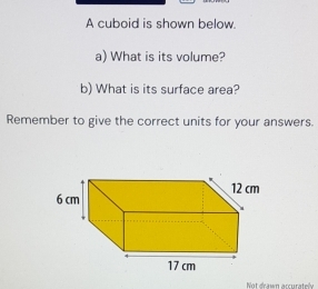 A cuboid is shown below. 
a) What is its volume? 
b) What is its surface area? 
Remember to give the correct units for your answers. 
Not dawn arcurate