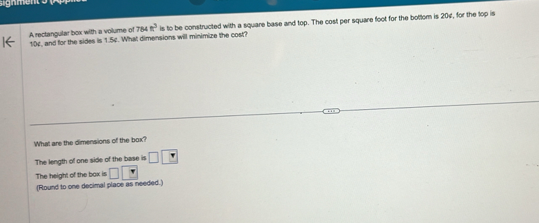 sign ment 5 
A rectangular box with a volume of 784ft^3 is to be constructed with a square base and top. The cost per square foot for the bottom is 20¢, for the top is
10¢, and for the sides is 1.5¢. What dimensions will minimize the cost? 
What are the dimensions of the box? 
The length of one side of the base is □ □
The height of the box is □ □
(Round to one decimal place as needed.)