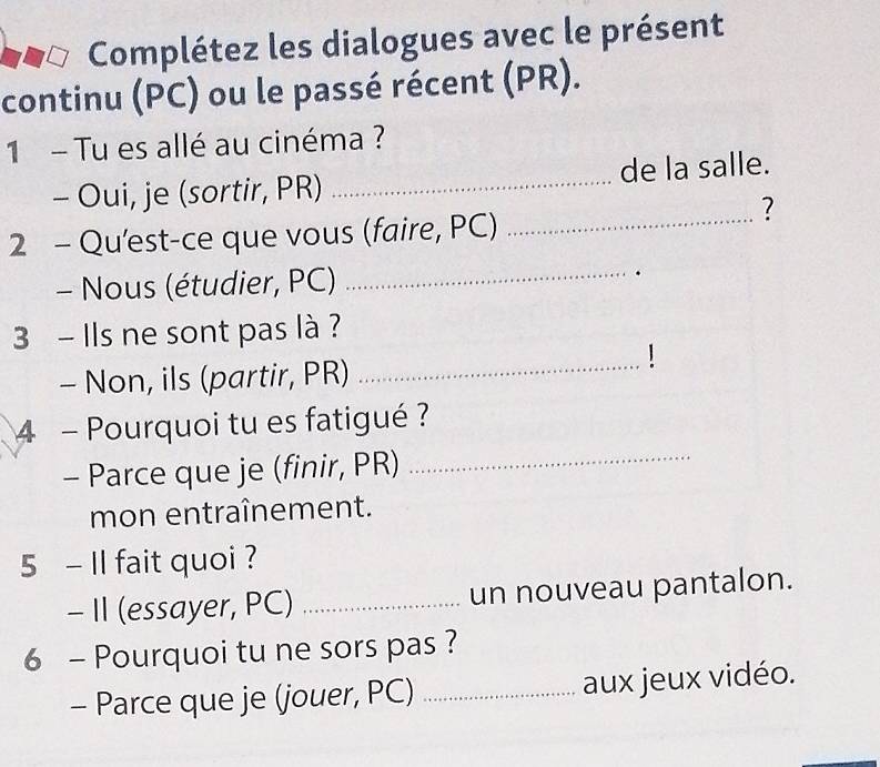 Complétez les dialogues avec le présent 
continu (PC) ou le passé récent (PR). 
1 - Tu es allé au cinéma ? 
- Oui, je (sortir, PR) _de la salle. 
2 - Qu'est-ce que vous (faire, PC)_ 
? 
- Nous (étudier, PC) _. 
3 - Ils ne sont pas là ? 
- Non, ils (partir, PR)_ 
4 - Pourquoi tu es fatigué ? 
- Parce que je (finir, PR) 
_ 
mon entraînement. 
5 - Il fait quoi ? 
- II (essayer, PC) _un nouveau pantalon. 
6 - Pourquoi tu ne sors pas ? 
- Parce que je (jouer, PC) _aux jeux vidéo.