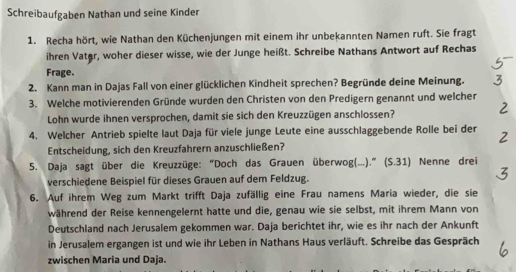 Schreibaufgaben Nathan und seine Kinder 
1. Recha hört, wie Nathan den Küchenjungen mit einem ihr unbekannten Namen ruft. Sie fragt 
ihren Vater, woher dieser wisse, wie der Junge heißt. Schreibe Nathans Antwort auf Rechas 
Frage. 
2. Kann man in Dajas Fall von einer glücklichen Kindheit sprechen? Begründe deine Meinung. 
3. Welche motivierenden Gründe wurden den Christen von den Predigern genannt und welcher 
Lohn wurde ihnen versprochen, damit sie sich den Kreuzzügen anschlossen? 
4. Welcher Antrieb spielte laut Daja für viele junge Leute eine ausschlaggebende Rolle bei der 
Entscheidung, sich den Kreuzfahrern anzuschließen? 
5. Daja sagt über die Kreuzzüge: “Doch das Grauen überwog(…..).” (S.31) Nenne drei 
verschiedene Beispiel für dieses Grauen auf dem Feldzug. 
6. Auf ihrem Weg zum Markt trifft Daja zufällig eine Frau namens Maria wieder, die sie 
während der Reise kennengelernt hatte und die, genau wie sie selbst, mit ihrem Mann von 
Deutschland nach Jerusalem gekommen war. Daja berichtet ihr, wie es ihr nach der Ankunft 
in Jerusalem ergangen ist und wie ihr Leben in Nathans Haus verläuft. Schreibe das Gespräch 
zwischen Maria und Daja.