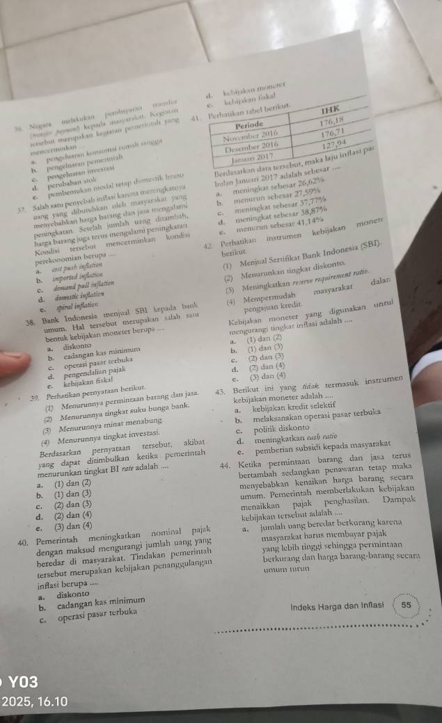 3s Nogara melakukan pembaysen tranfor n moneter
(majo Jayan) kepada mayarakaı. Kegiran 
tenebut merupakan keginn pemerintah jan 
mencerminkan 
pengcharan konsumi rươsh tangga
b. pengeluaran pemerinial
e. pembemukan modal tetap domestik bruto Benla
d. perubahan srok
e. pengehuatan investasi
37. Salah sam penyebab inflasi karena meningkamya bulan Januari 2017 adalah 
uang yang dibutubkan oleh masyarakat yang a. meningkat sebesar 26,62%
menyebabkan harga barang dan jasa mengalami b. menurun sebesar 27,59%
peningkatan. Setelah jumlah uang ditambah, c. meningkat sebesar 37,77%
harga barang juga terus mengalami penitigkatan d. meningkat sebesar 38,87%
42. Perhatikan instrumen kebijakan monete
Kondisi tersebut mencerminkan kondisi e。 menurun sebesar 41,14%
perekonomian berupa ===
berikur
(1) Menjual Sertifikat Bank Indonesia (SBI).
(2) Menurunkan tingkat diskonto.
b. imported inflation a  cost puch inflation
c. demand pull inflation
dalan
d. domestic inflation
38. Bank Indonesia menjual SBI kepada bank (3) Meningkatkan reserve requirement ratio.
e. spiral inflation
umum. Hal tersebut merupakan salah saiu (4) Mempermudah pengajuan kredit masyarakat
bentuk kebijakan moneter berupa ... Kebijakan moneter yang digunakan unrui
b. cadangan kas minimum mengurangi tingkat inflasi adalah
a. (1) dan (2)
a. diskonto
b. (1) dan (3)
c. operasi pasar terbuka
e. (2) dan (3)
e. (3) dan (4)
e. kebuakan fiska! d. pengendalian pajak
d. (2) dan (4)
39. Perharikan pernyataan berikut. 43. Berikut ini yang tidak termasuk instrumen
(1) Menurunnya permintaan barang dan jasa.
a. kebijakan kredit selektif
(2) Menurunnya tingkat suku bunga bank. kebijakan moneter adalah ....
(3) Menurunnya minat menabung b. melaksanakan operasi pasar terbuka
(4) Menurunnya tingkat investasi. c. politik diskonto
Berdasarkan pernyataan tersebut, akibat d. meningkatkan cah ratio
yang dapat ditimbulkan ketiks pemerintah e. pemberian subsidi kepada masyaraka
menurunkan tingkat BI ne adalah .... 44. Ketika permintaan barang dan jasa terus
a. (1) dan (2) bertambah sedangkan penawaran tetap maka
b. (1) dan (3) menyebabkan kenaikan harga barang secara
c. (2) dan (3) umum. Pemerintah memberlakukan kebijakan
d. (2) dan (4) menaikkan pajak penghasilan. Dampak
e. (3) dan (4) kebijakan tersebut adalah ....
40. Pemerintah meningkatkan nominal pajak a. jumiah uang beredar berkurang karena
dengan maksud mengurangi jumlah uang yang masyarakat harus membayar pajak
beredar di masyarakat. Tindakan pemerintah yang lebih tinggi sehingga permintaan
tersebut merupakan kebijakan penanggulangan  berkurang dan harga barang-barang secara
inflasi berupa .... umum turun
a. diskonto
b. cadangan kas minimum
Indeks Harga dan Inñasi 55
c. operasi pasar terbuka
YO3
2025, 16.10