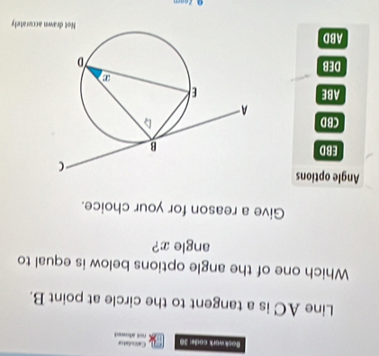 Bookwark code: 38 not allowed Caleulaton
Line AC is a tangent to the circle at point B.
Which one of the angle options below is equal to
angle x?
Give a reason for your choice.
Angle options
EBD
CBD
ABE
DEB
ABD Not drawn accurately
Q Zeom