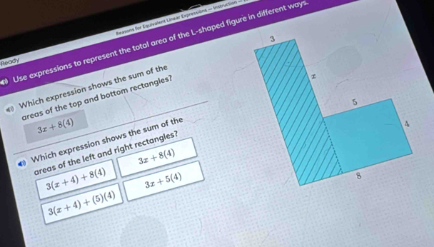 Ready easons for Equivalent Linear Expressions — Instruction =
Use expressions to represent the total area of the L-shaped figure in different ways
Which expression shows the sum of the 3
areas of the top and bottom rectangles?
x
5
3x+8(4)
Which expression shows the sum of the
4
areas of the left and right rectangles?
3x+8(4)
3(x+4)+8(4) 3x+5(4)
8
3(x+4)+(5)(4)