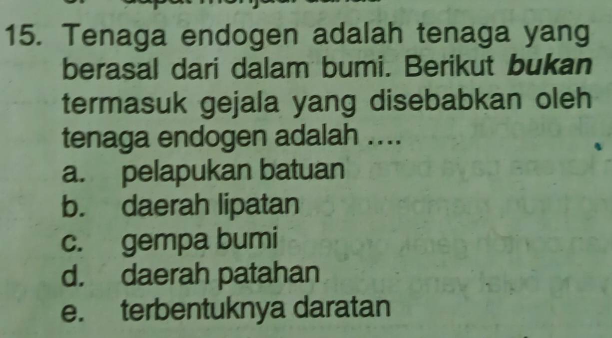 Tenaga endogen adalah tenaga yang
berasal dari dalam bumi. Berikut bukan
termasuk gejala yang disebabkan oleh
tenaga endogen adalah ....
a. pelapukan batuan
b. daerah lipatan
c. gempa bumi
d. daerah patahan
e. terbentuknya daratan