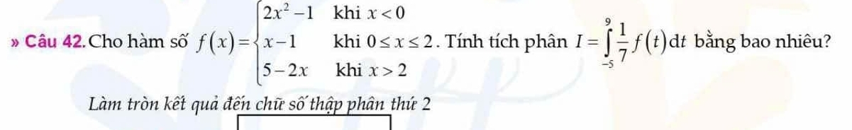 Cho hàm số f(x)=beginarrayl 2x^2-1khix<0 x-1khi0≤ x≤ 2 5-2xkhix>2endarray.. Tính tích phân I=∈tlimits _(-5)^9 1/7 f(t)dt bằng bao nhiêu? 
Làm tròn kết quả đến chữ số thập phân thứ 2