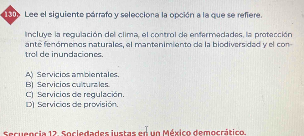 130 Lee el siguiente párrafo y selecciona la opción a la que se refiere.
Incluye la regulación del clima, el control de enfermedades, la protección
ante fenómenos naturales, el mantenimiento de la biodiversidad y el con-
trol de inundaciones.
A) Servicios ambientales.
B) Servicios culturales.
C) Servicios de regulación.
D) Servicios de provisión.
Secuencia 12. Sociedades iustas en un México democrático.