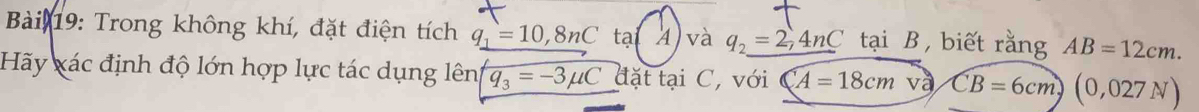 Bải 19: Trong không khí, đặt điện tích q_1=10,8nC tại 4 và q_2=2,4nC tại B ， biết rằng AB=12cm. 
Hãy xác định độ lớn hợp lực tác dụng lên q_3=-3mu C đặt tại C, với CA=18cm và, overline CB=6cm)(0,027N)