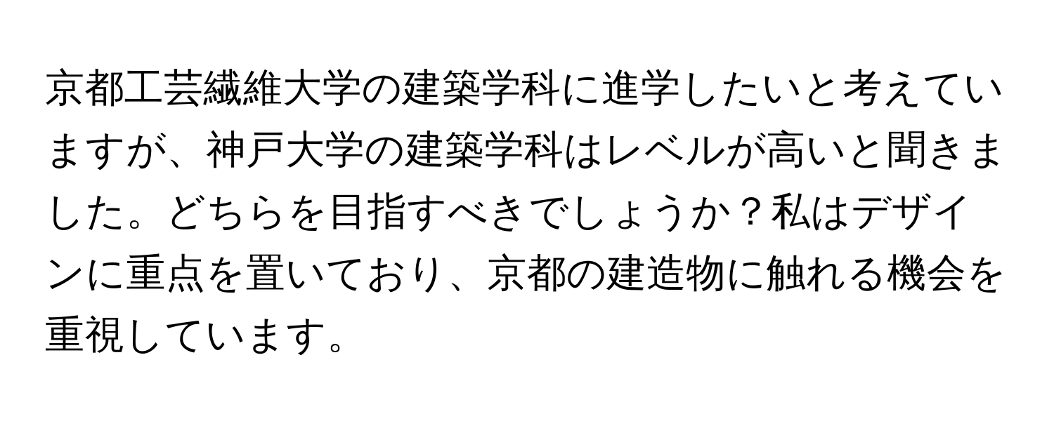 京都工芸繊維大学の建築学科に進学したいと考えていますが、神戸大学の建築学科はレベルが高いと聞きました。どちらを目指すべきでしょうか？私はデザインに重点を置いており、京都の建造物に触れる機会を重視しています。