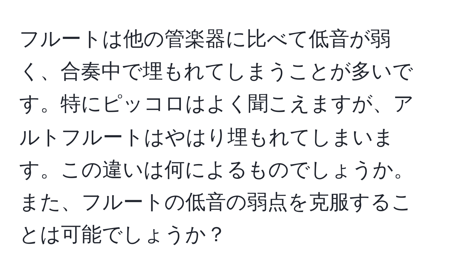 フルートは他の管楽器に比べて低音が弱く、合奏中で埋もれてしまうことが多いです。特にピッコロはよく聞こえますが、アルトフルートはやはり埋もれてしまいます。この違いは何によるものでしょうか。また、フルートの低音の弱点を克服することは可能でしょうか？