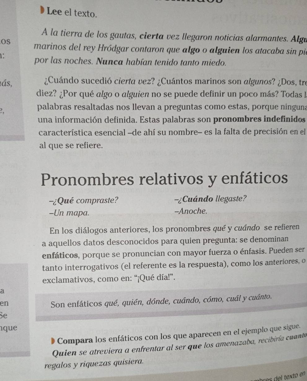 Lee el texto. 
A la tierra de los gautas, cierta vez llegaron noticias alarmantes. Algu 
OS marinos del rey Hródgar contaron que algo o alguien los atacaba sin pie 
1: por las noches. Nunca habían tenido tanto miedo. 
ás, ¿Cuándo sucedió cierta vez? ¿Cuántos marinos son algunos? ¿Dos, tre 
diez? ¿Por qué algo o alguien no se puede definir un poco más? Todas l 
2, palabras resaltadas nos llevan a preguntas como estas, porque ninguna 
una información definida. Estas palabras son pronombres indefinidos 
característica esencial -de ahí su nombre- es la falta de precisión en el 
al que se refiere. 
Pronombres relativos y enfáticos 
-¿Qué compraste? Cuándo llegaste? 
-Un mapa. --Anoche. 
En los diálogos anteriores, los pronombres qué y cuándo se refieren 
a aquellos datos desconocidos para quien pregunta: se denominan 
enfáticos, porque se pronuncian con mayor fuerza o énfasis. Pueden ser 
tanto interrogativos (el referente es la respuesta), como los anteriores, o 
exclamativos, como en: “¡Qué día!”. 
a 
en 
Son enfáticos qué, quién, dónde, cuándo, cómo, cuál y cuánto. 
Se 
que 
Compara los enfáticos con los que aparecen en el ejemplo que sigue. 
Quien se atreviera a enfrentar al ser que los amenazaba, recibiría cuanto 
regalos y riquezas quisiera. 
abres del tex to en