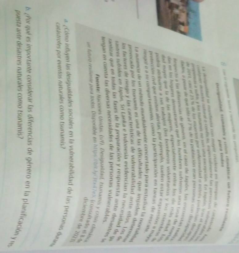 cue sa supomle naão y resperada las proguntas
para to dos 
besigualdad, tsonamis y crisis climática: un futuro resiliente
La deiguaidad a manifiexa con mayor crudeca en tiempos de catastrola, A
cualgoer desaste natural o conflicto, espectalmente las persoris vuinerables sa
propeas a suf, y los tsuñami, no son una excepción. En tapón, tras el timmelo
de 2011, cau el 25 % de los muertos por enfermedad o estrés porleción discaiso
dades, a pesar de que sólo el 7 % de la población eran personas con discapacióaa
especto a las diferencias de género, en el caso de Japón, las encuestas realizs
das en las hogares dempstraron que los hombres sufrieron un a t a s a  de maria
dad mayor que la de las mujeres, especialmente entre los de  más edad. Esa
podría atríbuirse a sus trabajos (los bomberos voluntarios y los miembros d
protección civil que emiten alertas, por ejemplo, suelen estar expuestos a mayo
resgo) e a su comportamiento, como la participación en tareas de rescate.
_
La ausencia de un método mundialmente concertado para estudiar la mortalidad
provocada  por los tsunamís es una de las dificultades que impiden determinaa
los factores de riesgo y las características de vulnerabilidad ante ellos. Los de
sastres sufridos en Japón, Sri Lanka e Indonesia evidencian la necesidad de ga
rantizar que en todas las fases de la preparación y respuesta ante desastres se
tengan en cuenta las diversas necesidades de las personas vulnerables
Fuente: Naciones Unidas. (s/t). Desigualdad, tsunamis y crisis climática
un futuro resiliente para todos. Disponible en https://bit:ly/3tx47e× (consultado el 8d
diciembre de 20 
_
a. ¿Cómo influyen las desigualdades sociales en la vulnerabilidad de las personas duram»
catástrofes por eventos naturales como tsunamis?
_
b. ¿Por qué es importante considerar las diferencias de género en la planificación y res
puesta ante desastres naturales como tsunamis?
_
_
_