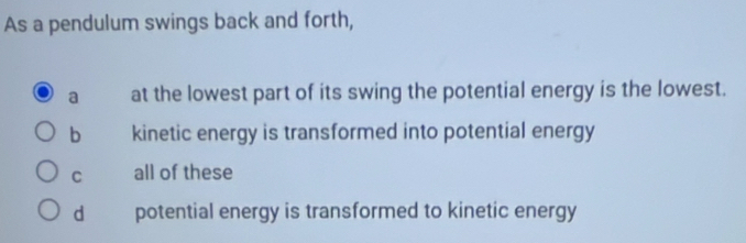 As a pendulum swings back and forth,
a at the lowest part of its swing the potential energy is the lowest.
b kinetic energy is transformed into potential energy
C all of these
dà potential energy is transformed to kinetic energy