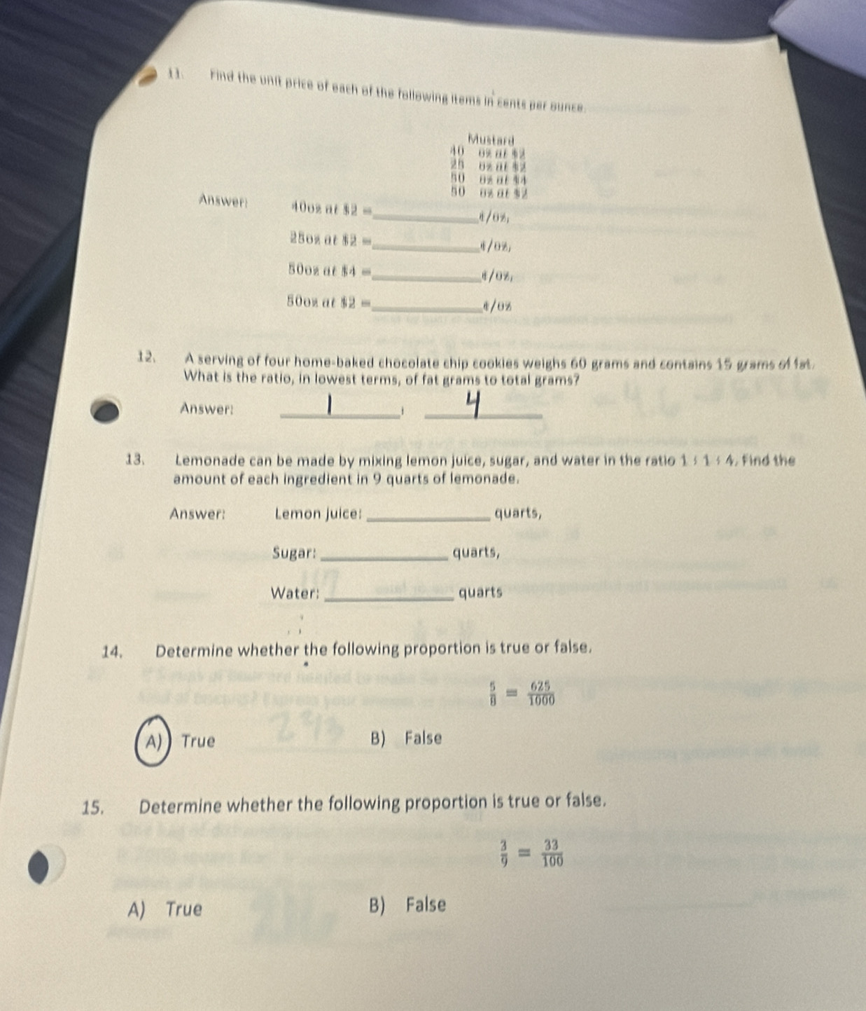 Find the unit price of each of the following items in cents per ounce.
Mustard
40 o% ar $2
zh 6z a $2
50 8z at 44
50 8% a $2
Answer: 40oz at 82=
_ /6%
250z at 82= _ /08,
50oz at MA= _" Oz_1
50oz at 12= _ 4/0z
12. A serving of four home-baked chocolate chip cookies weighs 60 grams and contains 15 grams offat
What is the ratio, in lowest terms, of fat grams to total grams?
Answer: _j_
13. Lemonade can be made by mixing lemon juice, sugar, and water in the ratio 1§1½ 4. Find the
amount of each ingredient in 9 quarts of lemonade.
Answer: Lemon juice:_ quarts,
Sugar:_ quarts,
Water: _quarts
14. Determine whether the following proportion is true or false.
 5/8 = 625/1000 
A) True B) False
15. Determine whether the following proportion is true or false.
 3/9 = 33/100 
A) True B) False