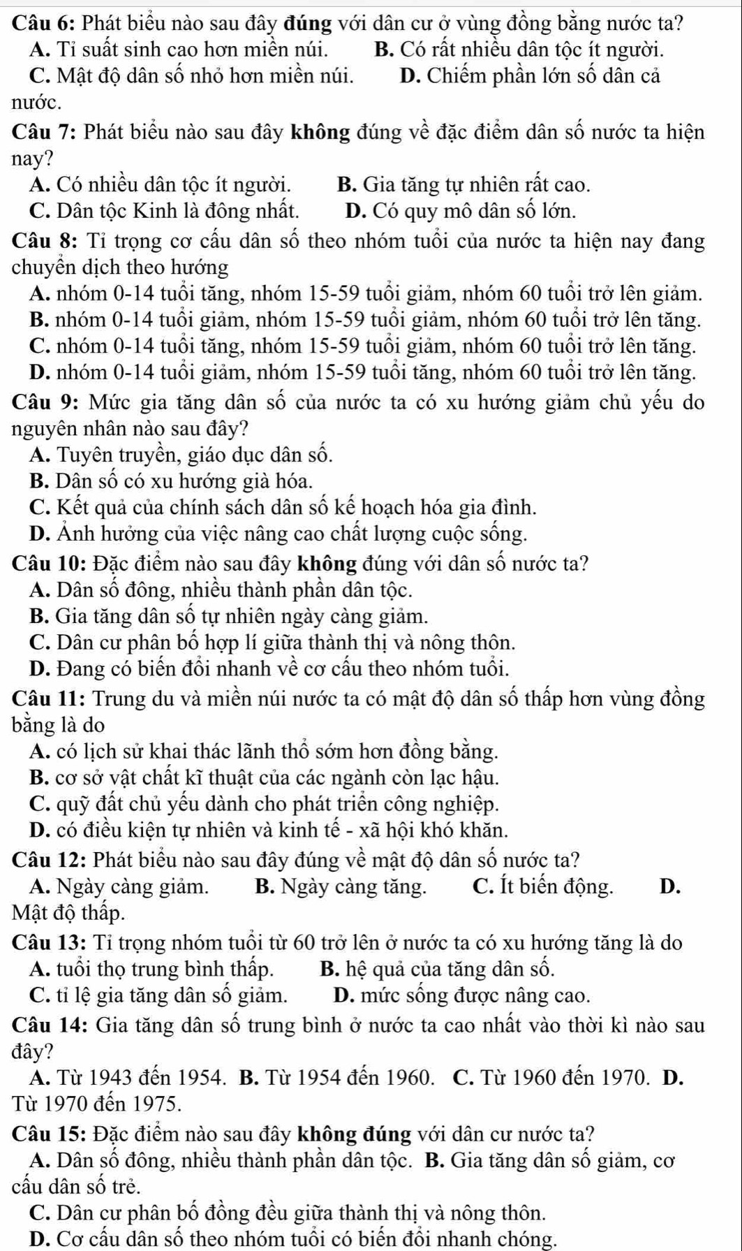 Phát biểu nào sau đây đúng với dân cư ở vùng đồng bằng nước ta?
A. Tỉ suất sinh cao hơn miền núi. B. Có rất nhiều dân tộc ít người.
C. Mật độ dân số nhỏ hơn miền núi. D. Chiếm phần lớn số dân cả
nước.
Câu 7: Phát biểu nào sau đây không đúng về đặc điểm dân số nước ta hiện
nay?
A. Có nhiều dân tộc ít người. B. Gia tăng tự nhiên rất cao.
C. Dân tộc Kinh là đông nhất. D. Có quy mô dân số lớn.
Câu 8: Tỉ trọng cơ cấu dân số theo nhóm tuổi của nước ta hiện nay đang
chuyền dịch theo hướng
A. nhóm 0-14 tuổi tăng, nhóm 15-59 tuổi giảm, nhóm 60 tuổi trở lên giảm.
B. nhóm 0-14 tuổi giảm, nhóm 15-59 tuổi giảm, nhóm 60 tuổi trở lên tăng.
C. nhóm 0-14 tuổi tăng, nhóm 15-59 tuổi giảm, nhóm 60 tuổi trở lên tăng.
D. nhóm 0-14 tuổi giảm, nhóm 15-59 tuổi tăng, nhóm 60 tuổi trở lên tăng.
Câu 9: Mức gia tăng dân số của nước ta có xu hướng giảm chủ yếu do
nguyên nhân nào sau đây?
A. Tuyên truyền, giáo dục dân số.
B. Dân số có xu hướng già hóa.
C. Kết quả của chính sách dân số kế hoạch hóa gia đình.
D. Ảnh hưởng của việc nâng cao chất lượng cuộc sống.
Câu 10: Đặc điểm nào sau đây không đúng với dân số nước ta?
A. Dân số đông, nhiều thành phần dân tộc.
B. Gia tăng dân số tự nhiên ngày càng giảm.
C. Dân cư phân bố hợp lí giữa thành thị và nông thôn.
D. Đang có biến đồi nhanh về cơ cấu theo nhóm tuổi.
Câu 11: Trung du và miền núi nước ta có mật độ dân số thấp hơn vùng đồng
bằng là do
A. có lịch sử khai thác lãnh thổ sớm hơn đồng bằng.
B. cơ sở vật chất kĩ thuật của các ngành còn lạc hậu.
C. quỹ đất chủ yếu dành cho phát triển công nghiệp.
D. có điều kiện tự nhiên và kinh tế - xã hội khó khăn.
Câu 12: Phát biểu nào sau đây đúng về mật độ dân số nước ta?
A. Ngày càng giảm. B. Ngày càng tăng. C. Ít biến động. D.
Mật độ thấp.
Câu 13: Tỉ trọng nhóm tuổi từ 60 trở lên ở nước ta có xu hướng tăng là do
A. tuổi thọ trung bình thấp. B. hệ quả của tăng dân số.
C. tỉ lệ gia tăng dân số giảm. D. mức sống được nâng cao.
Câu 14: Gia tăng dân số trung bình ở nước ta cao nhất vào thời kì nào sau
đây?
A. Từ 1943 đến 1954. B. Từ 1954 đến 1960. C. Từ 1960 đến 1970. D.
Từ 1970 đến 1975.
Câu 15: Đặc điểm nào sau đây không đúng với dân cư nước ta?
A. Dân số đông, nhiều thành phần dân tộc. B. Gia tăng dân số giảm, cơ
cấu dân số trẻ.
C. Dân cư phân bố đồng đều giữa thành thị và nông thôn.
D. Cơ cấu dân số theo nhóm tuổi có biến đổi nhanh chóng.