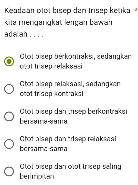 Keadaan otot bisep dan trisep ketika *
kita mengangkat lengan bawah
adalah . . . .
Otot bisep berkontraksi, sedangkan
otot trisep relaksasi
Otot bisep relaksasi, sedangkan
otot trisep kontraksi
Otot bisep dan trisep berkontraksi
bersama-sama
Otot bisep dan trisep relaksasi
bersama-sama
Otot bisep dan otot trisep saling
berimpitan