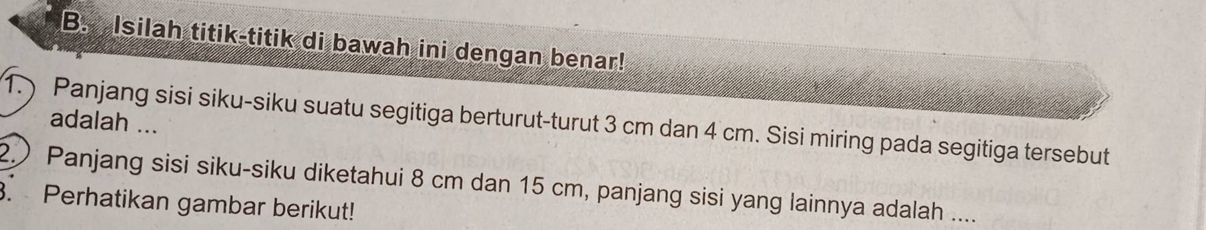 Isilah titik-titik di bawah ini dengan benar! 
1. ) Panjang sisi siku-siku suatu segitiga berturut-turut 3 cm dan 4 cm. Sisi miring pada segitiga tersebut 
adalah ... 
2.) Panjang sisi siku-siku diketahui 8 cm dan 15 cm, panjang sisi yang lainnya adalah .... 
. Perhatikan gambar berikut!