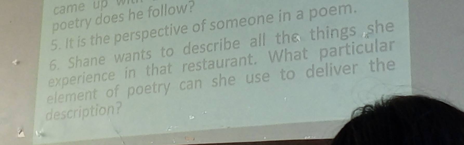 came u w 
poetry does he follow? 
5. It is the perspective of someone in a poem. 
6. Shane wants to describe all the things she 
experience in that restaurant. What particular 
element of poetry can she use to deliver the 
description?